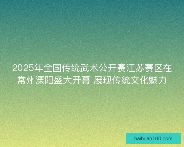 2025年全国传统武术公开赛江苏赛区在常州溧阳盛大开幕 展现传统文化魅力