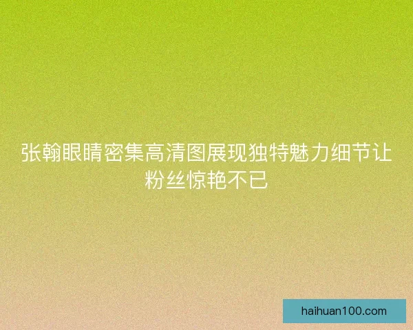 张翰眼睛密集高清图展现独特魅力细节让粉丝惊艳不已
