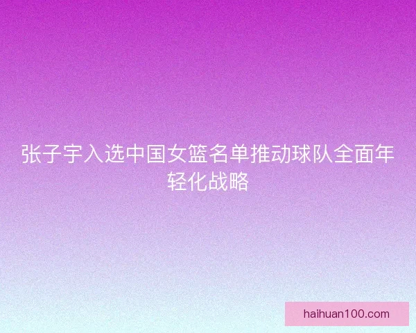 张子宇入选中国女篮名单推动球队全面年轻化战略