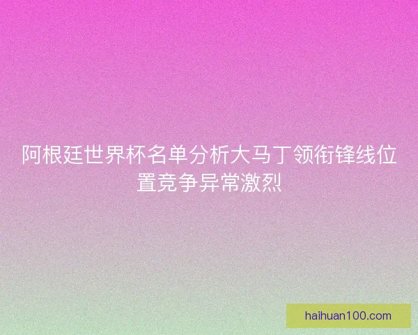 阿根廷世界杯名单分析大马丁领衔锋线位置竞争异常激烈