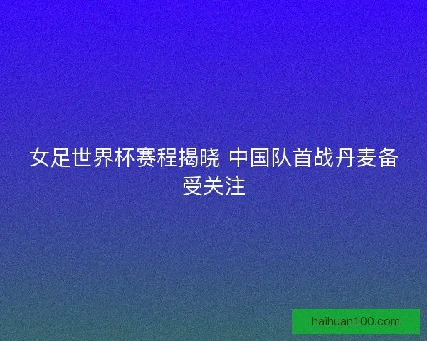 女足世界杯赛程揭晓 中国队首战丹麦备受关注