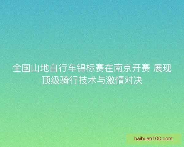 全国山地自行车锦标赛在南京开赛 展现顶级骑行技术与激情对决