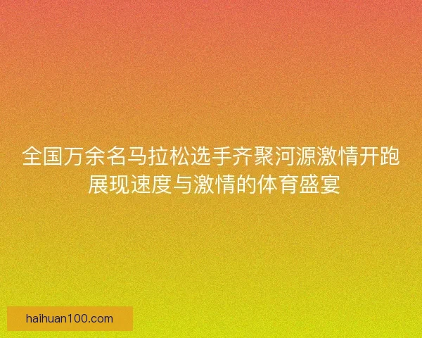 全国万余名马拉松选手齐聚河源激情开跑 展现速度与激情的体育盛宴