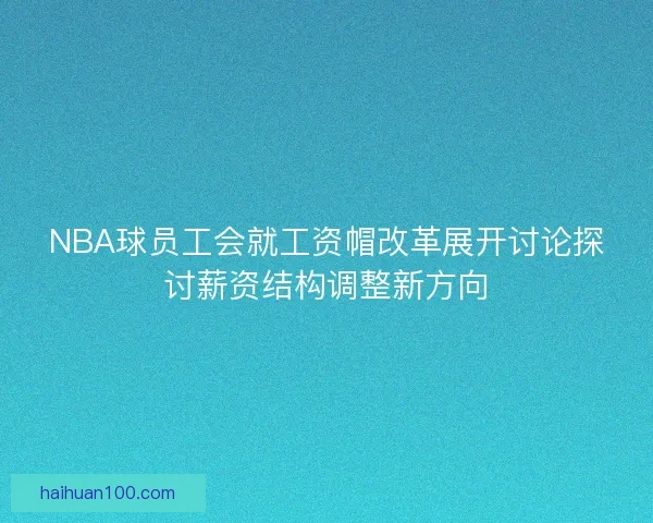 NBA球员工会就工资帽改革展开讨论探讨薪资结构调整新方向