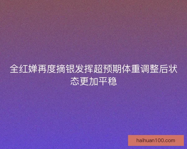 全红婵再度摘银发挥超预期体重调整后状态更加平稳